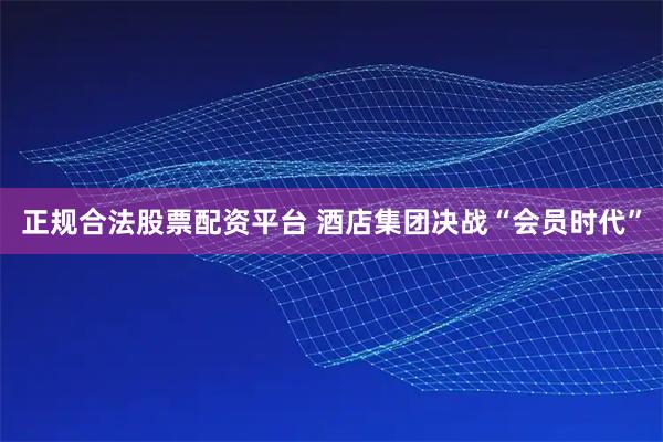 正规合法股票配资平台 酒店集团决战“会员时代”