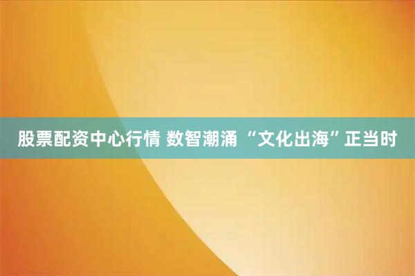 股票配资中心行情 数智潮涌 “文化出海”正当时