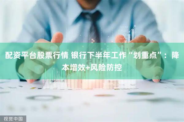 配资平台股票行情 银行下半年工作“划重点”：降本增效+风险防控