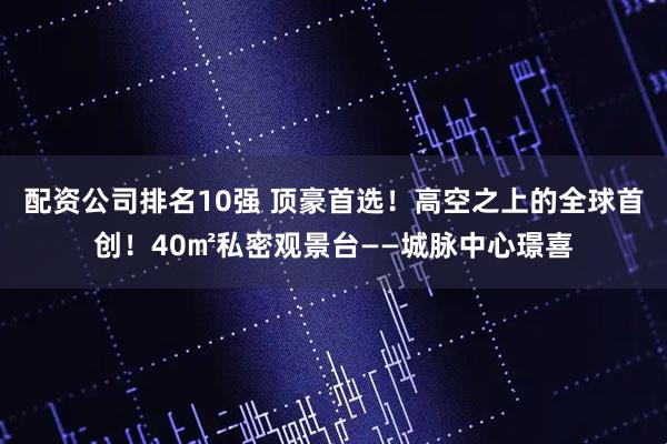 配资公司排名10强 顶豪首选！高空之上的全球首创！40㎡私密观景台——城脉中心璟喜