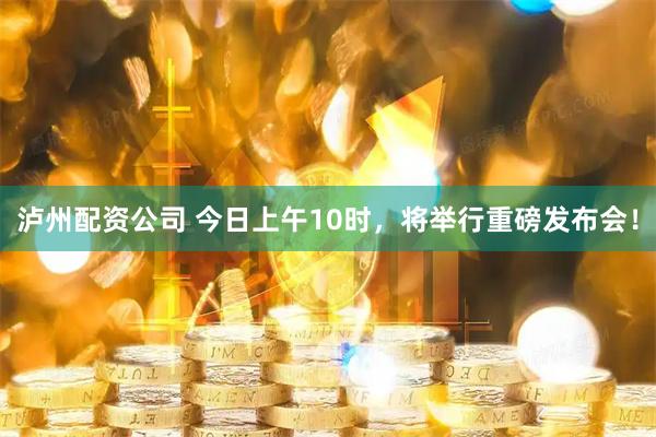 泸州配资公司 今日上午10时，将举行重磅发布会！
