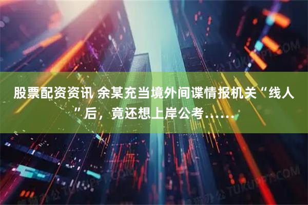 股票配资资讯 余某充当境外间谍情报机关“线人”后，竟还想上岸公考……