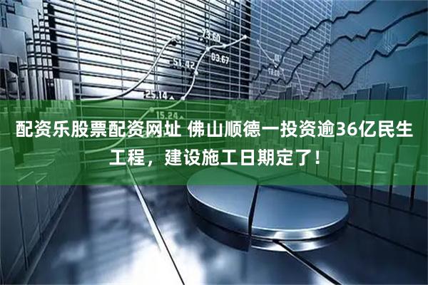 配资乐股票配资网址 佛山顺德一投资逾36亿民生工程，建设施工日期定了！