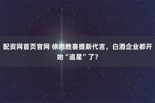 配资网首页官网 徐志胜喜提新代言，白酒企业都开始“追星”了？