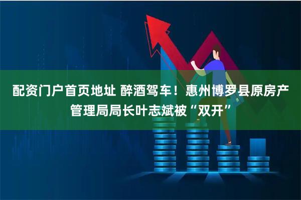 配资门户首页地址 醉酒驾车！惠州博罗县原房产管理局局长叶志斌被“双开”