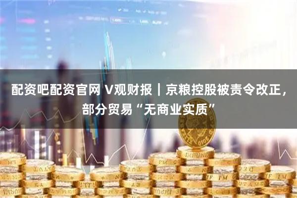 配资吧配资官网 V观财报｜京粮控股被责令改正，部分贸易“无商业实质”
