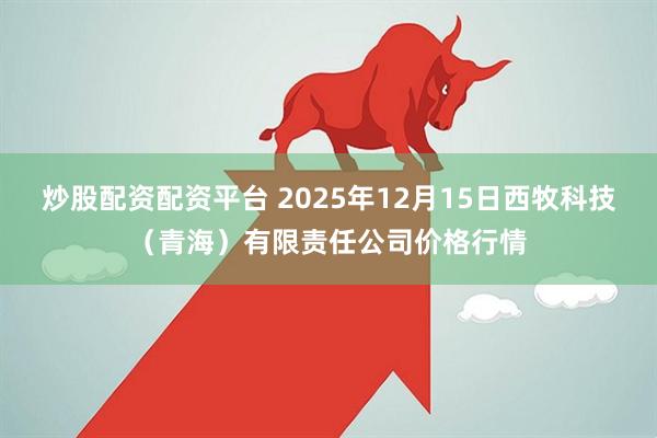 炒股配资配资平台 2025年12月15日西牧科技（青海）有限责任公司价格行情