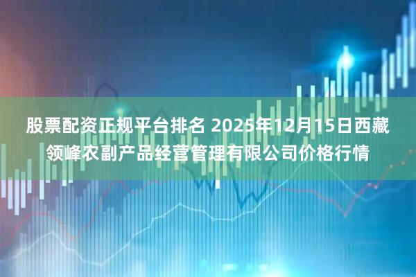 股票配资正规平台排名 2025年12月15日西藏领峰农副产品经营管理有限公司价格行情