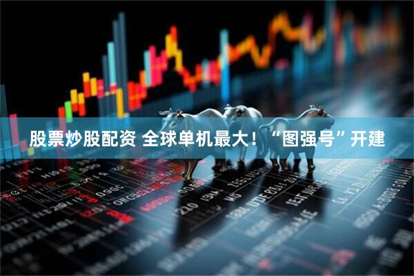 股票炒股配资 全球单机最大！“图强号”开建