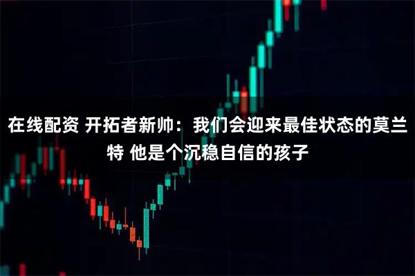 在线配资 开拓者新帅：我们会迎来最佳状态的莫兰特 他是个沉稳自信的孩子