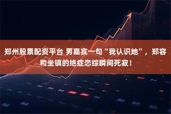 郑州股票配资平台 男嘉宾一句“我认识她”，郑容和坐镇的绝症恋综瞬间死寂！