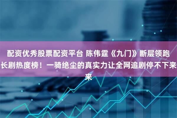 配资优秀股票配资平台 陈伟霆《九门》断层领跑长剧热度榜！一骑绝尘的真实力让全网追剧停不下来