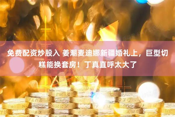 免费配资炒股入 姜潮麦迪娜新疆婚礼上，巨型切糕能换套房！丁真直呼太大了