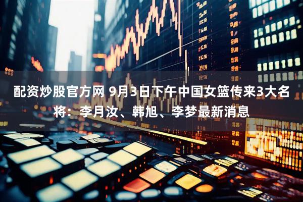配资炒股官方网 9月3日下午中国女篮传来3大名将：李月汝、韩旭、李梦最新消息