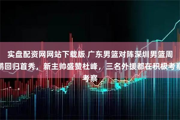 实盘配资网网站下载版 广东男篮对阵深圳男篮周鹏回归首秀，新主帅盛赞杜峰，三名外援都在积极考察